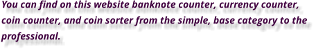 You can find on this website banknote counter, currency counter, coin counter, and coin sorter from the simple, base category to the professional.